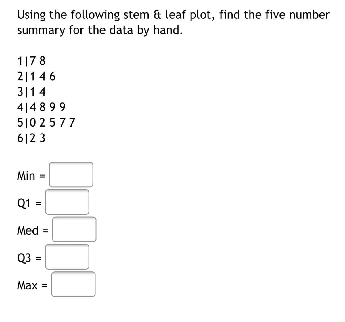 Using the following stem & leaf plot, find the five number
summary for the data by hand.
1|7 8
2|1 4 6
3|14
4|4 8 99
510 2577
6|2 3
Min
Q1 =
Med
Q3 =
Маx -
