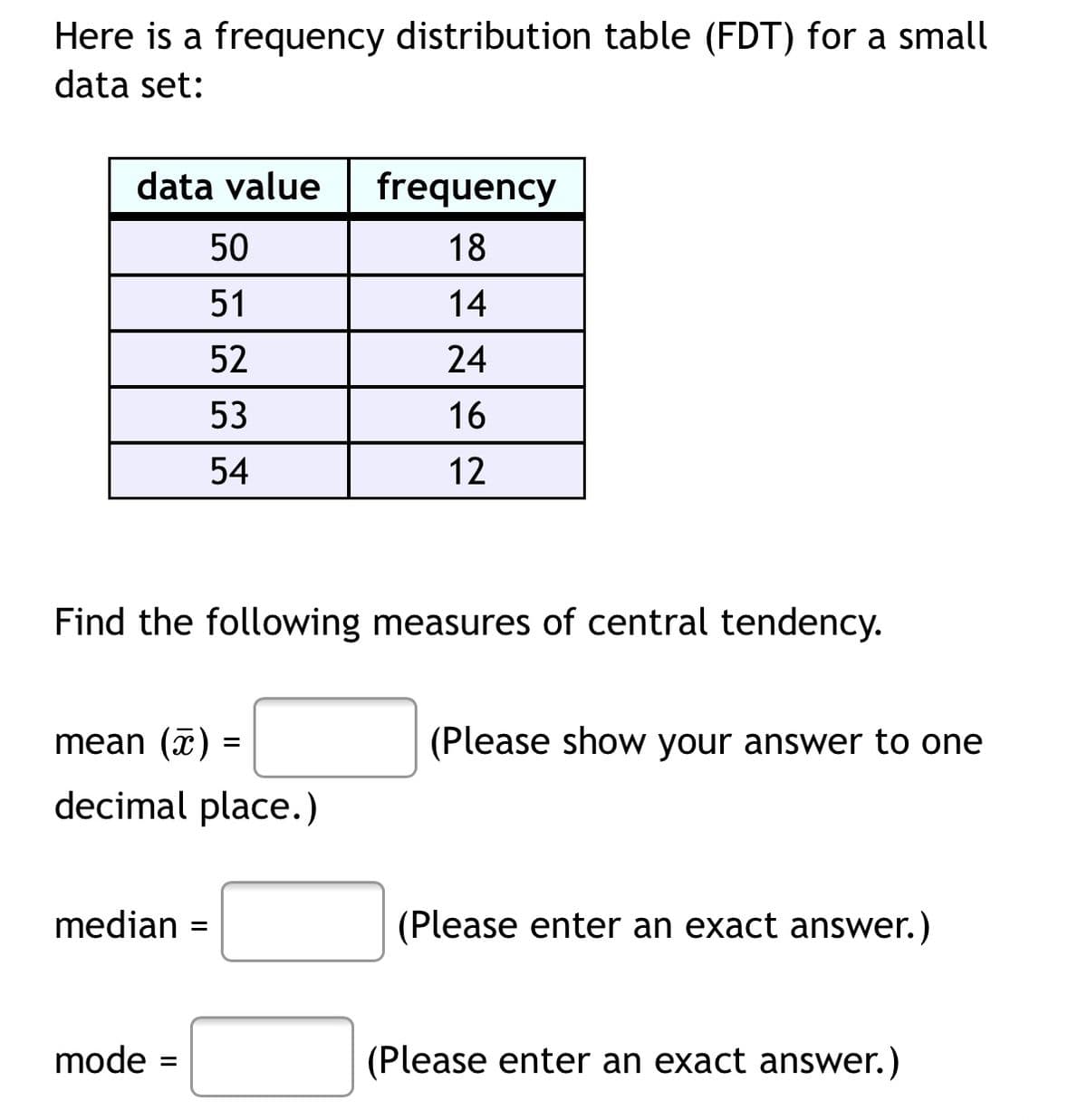 Here is a frequency distribution table (FDT) for a small
data set:
data value
frequency
50
18
51
14
52
24
53
16
54
12
Find the following measures of central tendency.
mean (7) =
(Please show your answer to one
decimal place.)
median
(Please enter an exact answer.)
mode
(Please enter an exact answer.)
