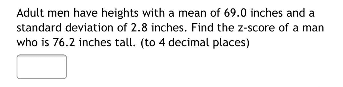 Adult men have heights with a mean of 69.0 inches and a
standard deviation of 2.8 inches. Find the z-score of a man
who is 76.2 inches tall. (to 4 decimal places)
