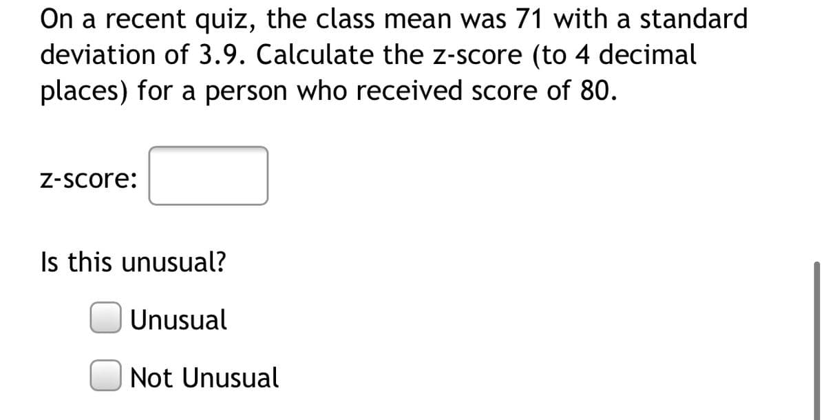 On a recent quiz, the class mean was 71 with a standard
deviation of 3.9. Calculate the z-score (to 4 decimal
places) for a person who received score of 80.
Z-Score:
Is this unusual?
Unusual
Not Unusual
