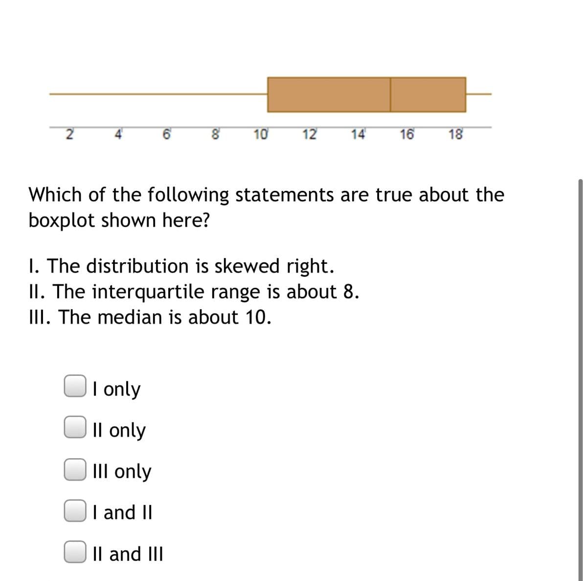 2
4'
10
12
14
16
18
Which of the following statements are true about the
boxplot shown here?
I. The distribution is skewed right.
II. The interquartile range is about 8.
III. The median is about 10.
Olonly
Il only
III only
I and II
Il and III
