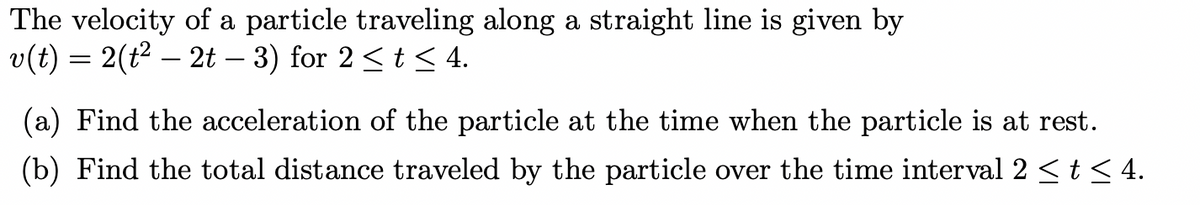 The velocity of a particle traveling along a straight line is given by
v(t) = 2(t² – 2t − 3) for 2 ≤ t ≤ 4.
(a) Find the acceleration of the particle at the time when the particle is at rest.
(b) Find the total distance traveled by the particle over the time interval 2 ≤ t ≤4.