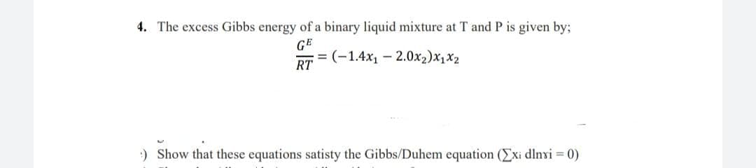 4. The excess Gibbs energy of a binary liquid mixture at T and P is given by;
GE
= (-1.4x1 – 2.0x2)x1x2
RT
:) Show that these equations satisty the Gibbs/Duhem equation (Exi dlnvi 0)
