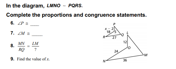 In the diagram, LMNO ~ PQRS.
Complete the proportions and congruence statements.
6. ZP =
7. ZM =
18
S.
27
12
MN
8.
LM
RQ
?
24
9. Find the value of x.
36
