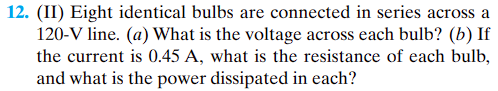 12. (II) Eight identical bulbs are connected in series across a
120-V line. (a) What is the voltage across each bulb? (b) If
the current is 0.45 A, what is the resistance of each bulb,
and what is the power dissipated in each?