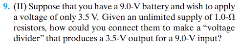 9. (II) Suppose that you have a 9.0-V battery and wish to apply
a voltage of only 3.5 V. Given an unlimited supply of 1.0-0
resistors, how could you connect them to make a "voltage
divider" that produces a 3.5-V output for a 9.0-V input?