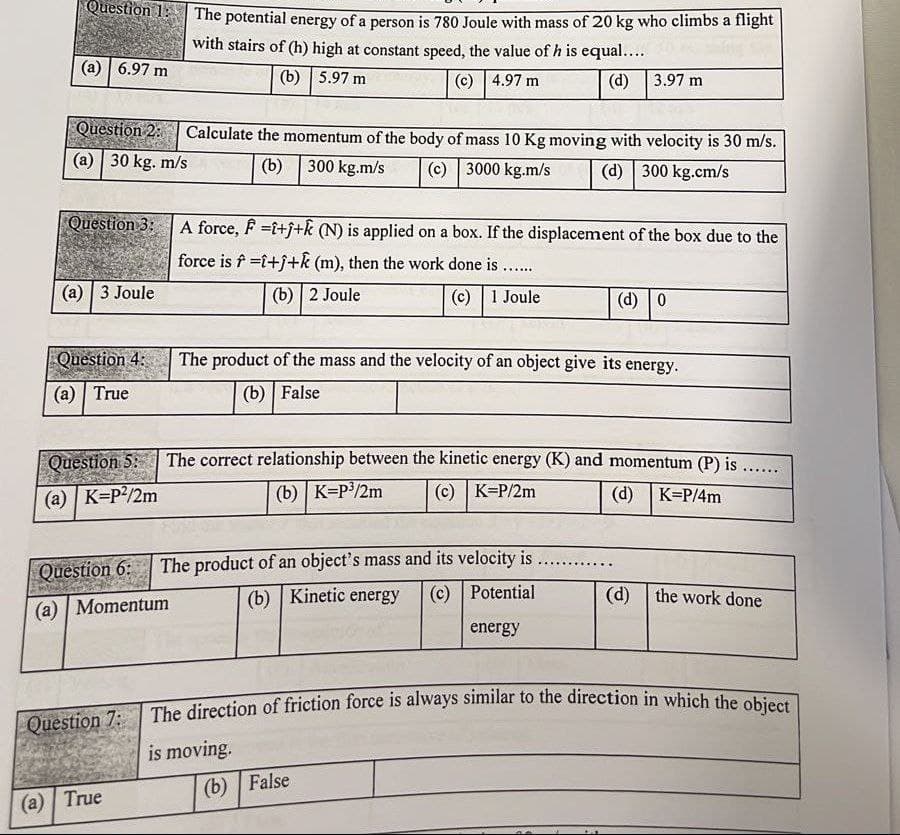 The direction of friction force is always similar to the direction in which the object
Question 1:
The potential energy of a person is 780 Joule with mass of 20 kg who climbs a flight
with stairs of (h) high at constant speed, the value of h is equal....
(a) | 6.97 m
(b) | 5.97 m
(c) | 4.97 m
(d) 3.97 m
Question 2:
Calculate the momentum of the body of mass 10 Kg moving with velocity is 30 m/s.
(a) | 30 kg. m/s
(b) 300 kg.m/s
(c) 3000 kg.m/s
(d) 300 kg.cm/s
Question 3:
A force, F =i+j+k (N) is applied on a box. If the displacement of the box due to the
force is f =i+j+k (m), then the work done is ....
(а) | 3 Joule
(b) 2 Joule
(c) | 1 Joule
(d) 0
Question 4: The product of the mass and the velocity of an object give its energy.
(а) | True
(b) | False
Question 5:
The correct relationship between the kinetic energy (K) and momentum (P) is .....
(a) | K=P?/2m
(b) | K=P3/2m
(c) | K=P/2m
(d)
K=P/4m
Question 6: The product of an object's mass and its velocity is
(b) Kinetic energy
(c) Potential
(d) the work done
(a) | Momentum
energy
The direction of friction force is always similar to the direction in which the obict
Question 7:
is moving.
(b) | False
(а) | True
