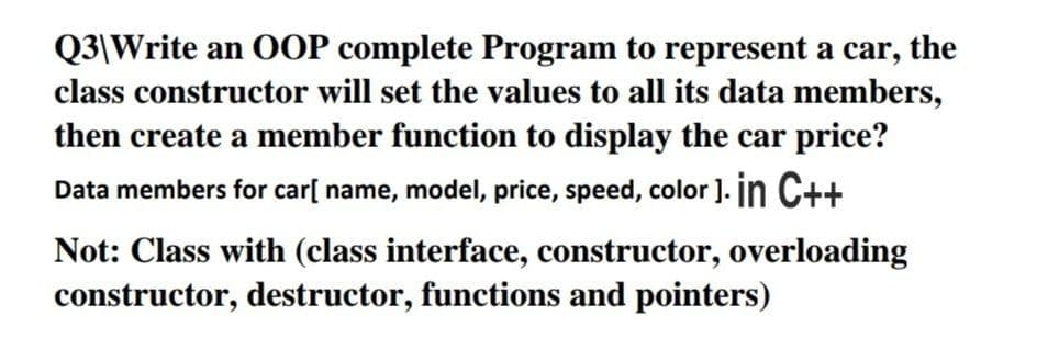 Q3\Write an OOP complete Program to represent a car, the
class constructor will set the values to all its data members,
then create a member function to display the car price?
Data members for car[ name, model, price, speed, color). in C++
Not: Class with (class interface, constructor, overloading
constructor, destructor, functions and pointers)
