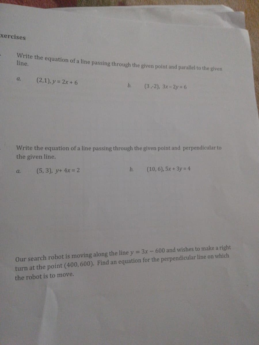 xercises
Write the equation of a line passing through the given point and parallel to the given
line.
a.
(2,1), y = 2x + 6
b.
(3,2), Зх- 2у 6
Write the equation of a line passing through the given point and perpendicular to
the given line.
(5, 3), y+ 4x = 2
b.
(10,6), 5x +3y= 4
a.
Our search robot is moving along the line y = 3x - 600 and wishes to make a right
turn at the point (400, 600). Find an equation for the perpendicular line on which
the robot is to move.
