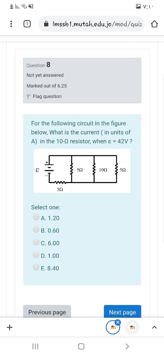 A Imssb1.mutah.edu.jo/mod/quiz
Question 8
Not yet answered
Marked out of 6.25
P Flag question
For the following circuit in the figure
below, What is the current ( in units of
A) in the 10-0 resistor, when ɛ = 42V ?
50
102
50
50
Select one:
A. 1.20
B. 0.60
С. 6.00
D. 1.00
E. 8.40
Previous page
Next page
+
II
<>
