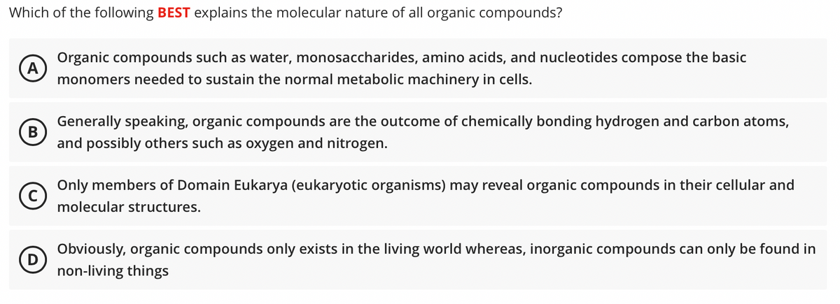 Which of the following BEST explains the molecular nature of all organic compounds?
Organic compounds such as water, monosaccharides, amino acids, and nucleotides compose the basic
A
monomers needed to sustain the normal metabolic machinery in cells.
Generally speaking, organic compounds are the outcome of chemically bonding hydrogen and carbon atoms,
(B)
В
and possibly others such as oxygen and nitrogen.
Only members of Domain Eukarya (eukaryotic organisms) may reveal organic compounds in their cellular and
molecular structures.
Obviously, organic compounds only exists in the living world whereas, inorganic compounds can only be found in
D
non-living things
