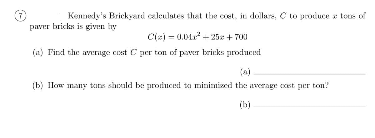 7
Kennedy's Brickyard calculates that the cost, in dollars, C to produce x tons of
paver bricks is given by
C(x) =
0.04x2 + 25x + 700
(a) Find the average cost C per ton of paver bricks produced
(a)
(b) How many tons should be produced to minimized the average cost per ton?
(b)
