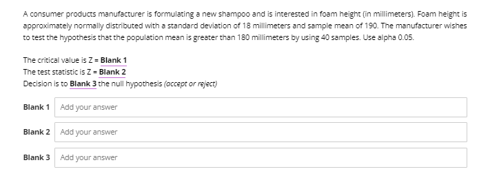 A consumer products manufacturer is formulating a new shampoo and is interested in foam height (in millimeters). Foam height is
approximately normally distributed with a standard deviation of 18 millimeters and sample mean of 190. The manufacturer wishes
to test the hypothesis that the population mean is greater than 180 millimeters by using 40 samples. Use alpha 0.05.
The critical value is Zz = Blank 1
The test statistic is Z = Blank 2
Decision is to Blank 3 the null hypothesis (accept or reject)
Blank 1 Add your answer
Blank 2 Add your answer
Blank 3 Add your answer
