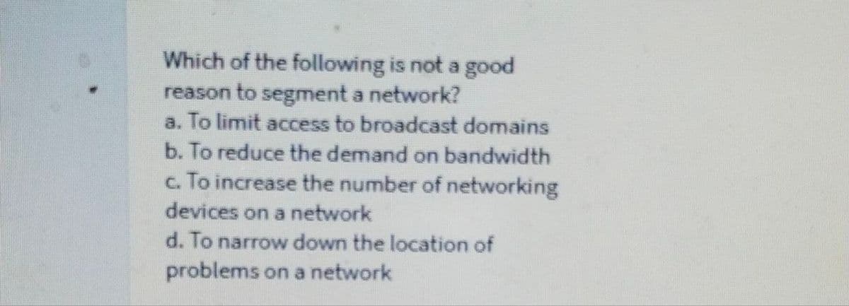 Which of the following is not a good
reason to segment a network?
a. To limit access to broadcast domains
b. To reduce the demand on bandwidth
c. To increase the number of networking
devices on a network
d. To narrow down the location of
problems on a network
