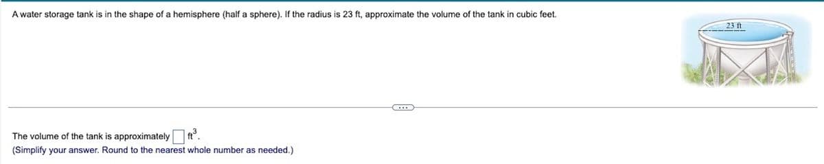 A water storage tank is in the shape of a hemisphere (half a sphere). If the radius is 23 ft, approximate the volume of the tank in cubic feet.
23 ft
The volume of the tank is approximately
(Simplify your answer. Round to the nearest whole number as needed.)