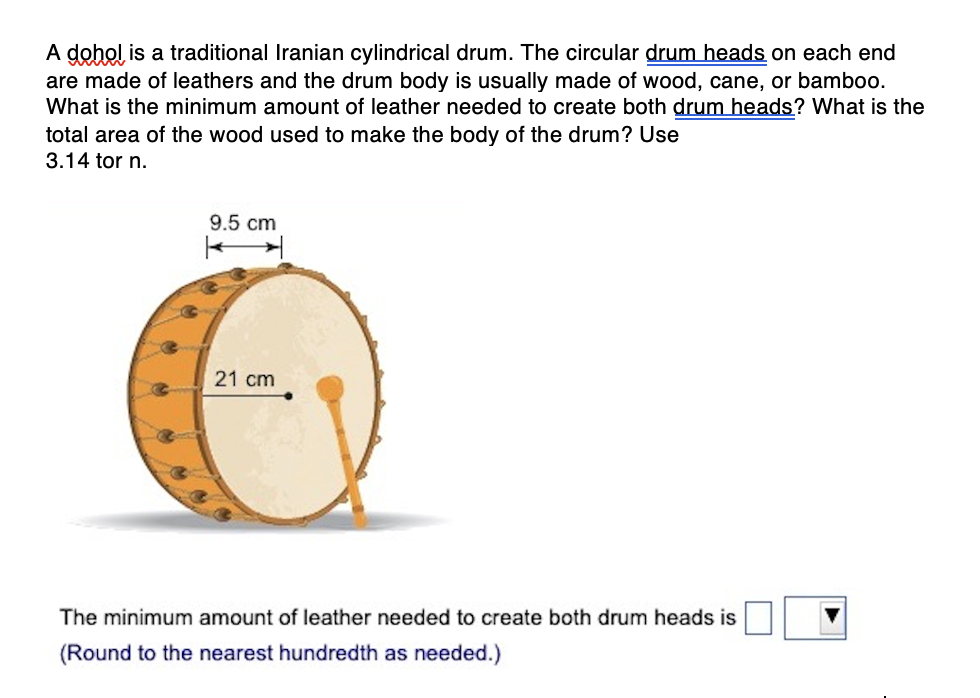 A dohol is a traditional Iranian cylindrical drum. The circular drum heads on each end
are made of leathers and the drum body is usually made of wood, cane, or bamboo.
What is the minimum amount of leather needed to create both drum heads? What is the
total area of the wood used to make the body of the drum? Use
3.14 tor n.
9.5 cm
21 cm
The minimum amount of leather needed to create both drum heads is
(Round to the nearest hundredth as needed.)