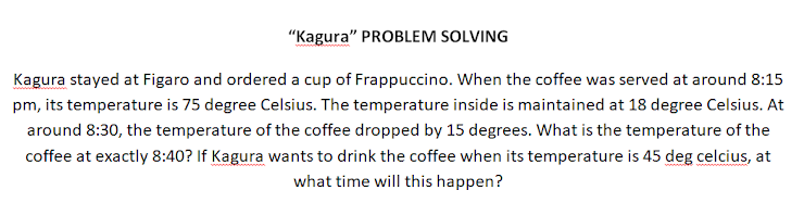 "Kagura" PROBLEM SOLVING
Kagura stayed at Figaro and ordered a cup of Frappuccino. When the coffee was served at around 8:15
pm, its temperature is 75 degree Celsius. The temperature inside is maintained at 18 degree Celsius. At
around 8:30, the temperature of the coffee dropped by 15 degrees. What is the temperature of the
coffee at exactly 8:40? If Kagura wants to drink the coffee when its temperature is 45 deg celcius, at
what time will this happen?
