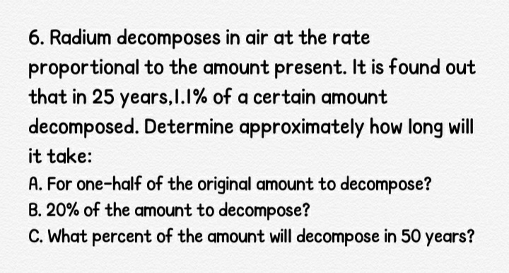 6. Radium decomposes in air at the rate
proportional to the amount present. It is found out
that in 25 years,I.1% of a certain amount
decomposed. Determine approximately how long will
it take:
A. For one-half of the original amount to decompose?
B. 20% of the amount to decompose?
C. What percent of the amount will decompose in 50 years?
