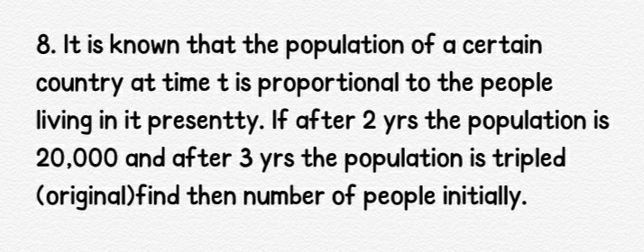 8. It is known that the population of a certain
country at time t is proportional to the people
living in it presentty. If after 2 yrs the population is
20,000 and after 3 yrs the population is tripled
(original)find then number of people initially.

