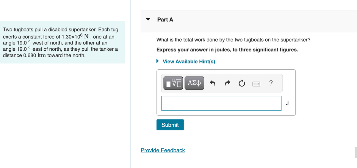 Two tugboats pull a disabled supertanker. Each tug
exerts a constant force of 1.30×106 N, one at an
angle 19.0° west of north, and the other at an
angle 19.0° east of north, as they pull the tanker a
distance 0.680 km toward the north.
Part A
What is the total work done by the two tugboats on the supertanker?
Express your answer in joules, to three significant figures.
View Available Hint(s)
VGI ΑΣΦ
Submit
Provide Feedback
?
J