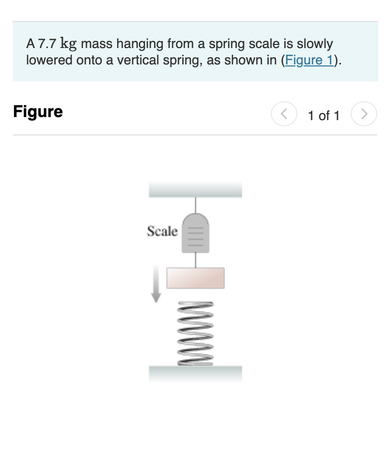 A 7.7 kg mass hanging from a spring scale is slowly
lowered onto a vertical spring, as shown in (Figure 1).
Figure
Scale
www
<
1 of 1
>