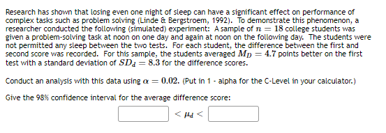 Research has shown that losing even one night of sleep can have a significant effect on performance of
complex tasks such as problem solving (Linde & Bergstroem, 1992). To demonstrate this phenomenon, a
researcher conducted the following (simulated) experiment: A sample of n = 18 college students was
given a problem-solving task at noon on one day and again at noon on the following day. The students were
not permitted any sleep between the two tests. For each student, the difference between the first and
second score was recorded. For this sample, the students averaged Mp = 4.7 points better on the first
test with a standard deviation of SDa = 8.3 for the difference scores.
Conduct an analysis with this data using a = 0.02. (Put in 1 - alpha for the C-Level in your calculator.)
Give the 98% confidence interval for the average difference score:
< Hd <
