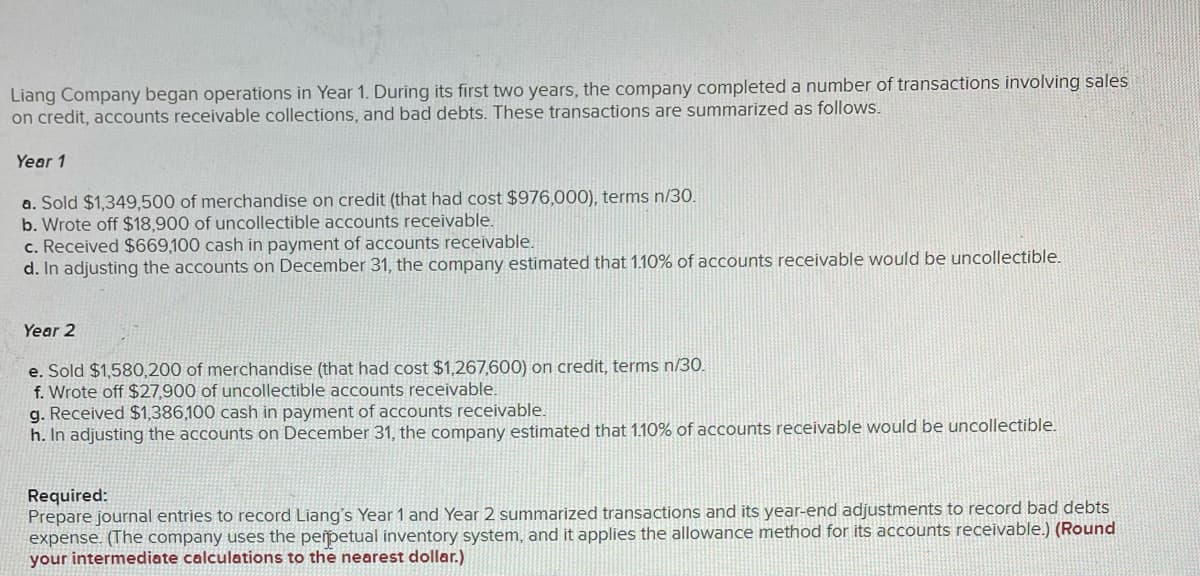 Liang Company began operations in Year 1. During its first two years, the company completed a number of transactions involving sales
on credit, accounts receivable collections, and bad debts. These transactions are summarized as follows.
Year 1
a. Sold $1,349,500 of merchandise on credit (that had cost $976,000), terms n/30.
b. Wrote off $18,900 of uncollectible accounts receivable.
c. Received $669,100 cash in payment of accounts receivable.
d. In adjusting the accounts on December 31, the company estimated that 1.10% of accounts receivable would be uncollectible.
Year 2
e. Sold $1,580,200 of merchandise (that had cost $1,267,600) on credit, terms n/30.
f. Wrote off $27,900 of uncollectible accounts receivable.
g. Received $1,386,100 cash in payment of accounts receivable.
h. In adjusting the accounts on December 31, the company estimated that 1.10% of accounts receivable would be uncollectible.
Required:
Prepare journal entries to record Liang's Year 1 and Year 2 summarized transactions and its year-end adjustments to record bad debts
expense. (The company uses the perpetual inventory system, and it applies the allowance method for its accounts receivable.) (Round
your intermediate calculations to the nearest dollar.)