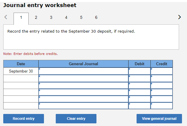 Journal entry worksheet
2
1
Record the entry related to the September 30 deposit, if required.
3 4 5 6
Note: Enter debits before credits.
Date
September 30
Record entry
General Journal
Clear entry
Debit
Credit
View general journal
>