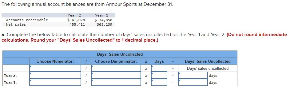 The following annual account balances are from Armour Sports at December 31.
Year 2
$ 41,028
455,411
Year 1
$ 34,850
362, 239
Accounts receivable
Net sales
a. Complete the below table to calculate the number of days' sales uncollected for the Year 1 and Year 2. (Do not round intermediate
calculations. Round your "Days' Sales Uncollected" to 1 decimal place.)
Year 2:
Year 1:
Choose Numerator: I
1
1
1
Days' Sales Uncollected
Choose Denominator:
X
X
X
X
Days
=
=
=
Days' Sales Uncollected
Days' sales uncollected
days
days