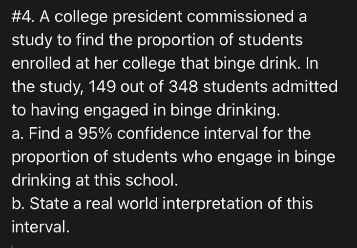 #4. A college president commissioned a
study to find the proportion of students
enrolled at her college that binge drink. In
the study, 149 out of 348 students admitted
to having engaged in binge drinking.
a. Find a 95% confidence interval for the
proportion of students who engage in binge
drinking at this school.
b. State a real world interpretation of this
interval.
