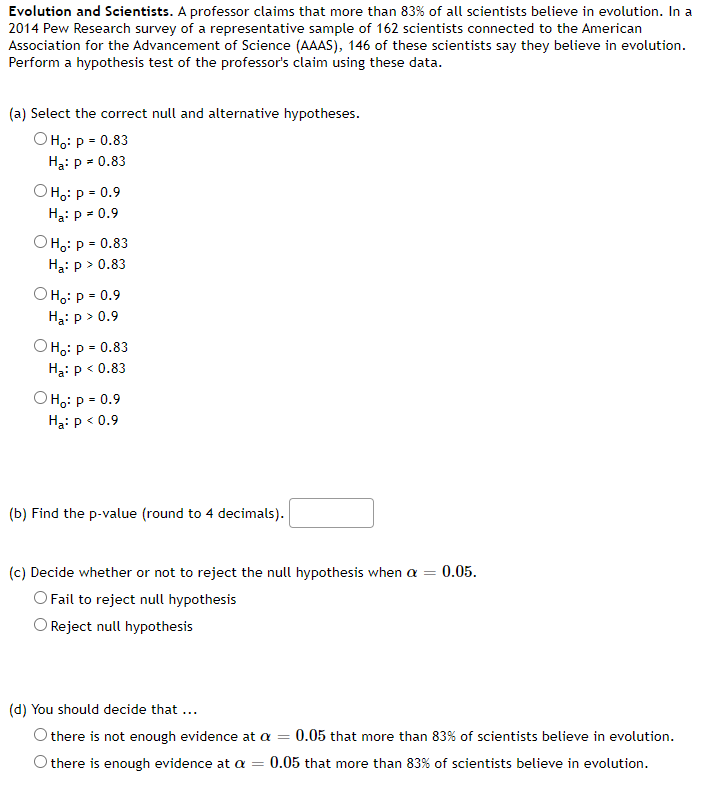 Evolution and Scientists. A professor claims that more than 83% of all scientists believe in evolution. In a
2014 Pew Research survey of a representative sample of 162 scientists connected to the American
Association for the Advancement of Science (AAAS), 146 of these scientists say they believe in evolution.
Perform a hypothesis test of the professor's claim using these data.
(a) Select the correct null and alternative hypotheses.
Она: р- 0.83
Ha: p - 0.83
Она: р - 0.9
Ha: p = 0.9
OHo: p = 0.83
На: р> 0.83
O Ho: p = 0.9
Ha: p > 0.9
OHo: p = 0.83
Ha: p < 0.83
Она: р- 0.9
Ha: p < 0.9
(b) Find the p-value (round to 4 decimals).
(c) Decide whether or not to reject the null hypothesis when a = 0.05.
O Fail to reject null hypothesis
O Reject null hypothesis
(d) You should decide that...
O there is not enough evidence at a =
0.05 that more than 83% of scientists believe in evolution.
there is enough evidence at a
0.05 that more than 83% of scientists believe in evolution.
