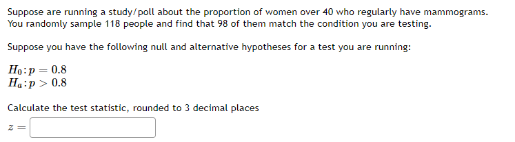 Suppose are running a study/poll about the proportion of women over 40 who regularly have mammograms.
You randomly sample 118 people and find that 98 of them match the condition you are testing.
Suppose you have the following null and alternative hypotheses for a test you are running:
Ho:p = 0.8
Ha:p > 0.8
Calculate the test statistic, rounded to 3 decimal places
