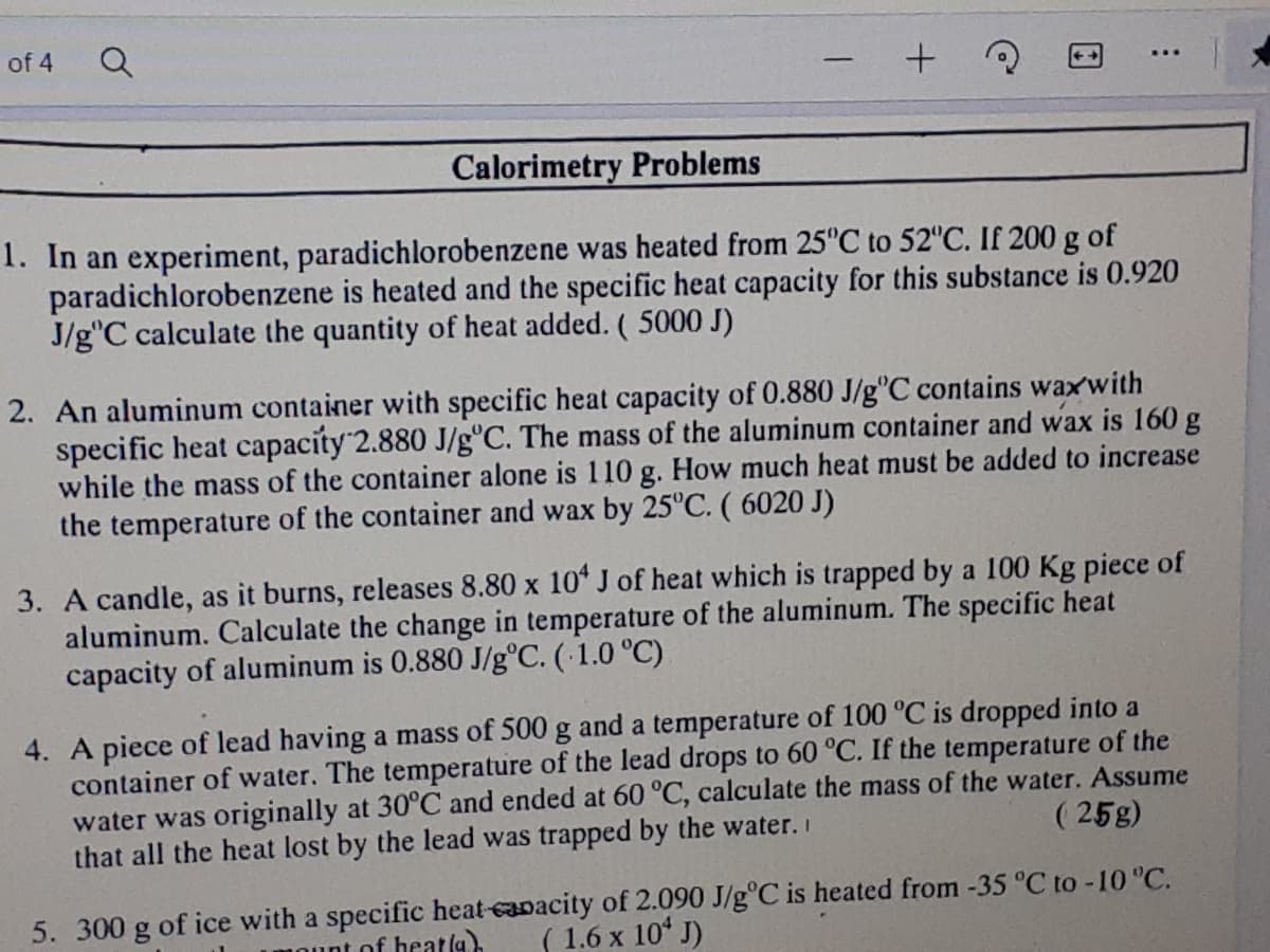 of 4
Calorimetry Problems
1. In an experiment, paradichlorobenzene was heated from 25°C to 52"C. If 200 g of
paradichlorobenzene is heated and the specific heat capacity for this substance is 0.920
J/g"C calculate the quantity of heat added. (5000 J)
2. An aluminum container with specific heat capacity of 0.880 J/g°C contains waxwith
specific heat capacity 2.880 J/g°C. The mass of the aluminum container and wax is 160 g
while the mass of the container alone is 110 g. How much heat must be added to increase
the temperature of the container and wax by 25°C. ( 6020 J)
3. A candle, as it burns, releases 8.80 x 10* J of heat which is trapped by a 100 Kg piece of
aluminum. Calculate the change in temperature of the aluminum. The specific heat
capacity of aluminum is 0.880 J/g°C. (1.0 °C)
4. A piece of lead having a mass of 500 g and a temperature of 100 °C is dropped into a
container of water. The temperature of the lead drops to 60 °C. If the temperature of the
water was originally at 30°C and ended at 60 °C, calculate the mass of the water. Assume
that all the heat lost by the lead was trapped by the water. I
( 25g)
5. 300 g of ice with a specific heat-capacity of 2.090 J/g°C is heated from -35 °C to -10 "C.
( 1.6 x 10 J)
int of heatla).
