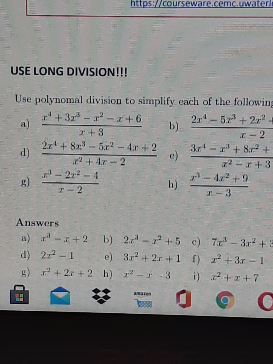 https://courseware.cemc.uwaterl
USE LONG DIVISION!!!
Use polynomal division to simplify each of the following
r+ 3a - 2 - +6
a)
2.14-573+ 2r? +
b)
x +3
2x+ 87:-5x2 - 4.r+2
T-2
d)
374 - r+ 8? +
e)
r2 +4r 2
-2r2-4
r2 - r+3
-4r2 + 9
g)
h)
r-2
T-3
Answers
a) r-r+2
b) 2r-12 + 5 c) 7r- 3r2 +3
d) 2r? - 1
e) 3r2 + 2x +1 f) r²+3r 1
g) r2 + 2x +2 h) r-r- 3 i) r + x+7
amazon
