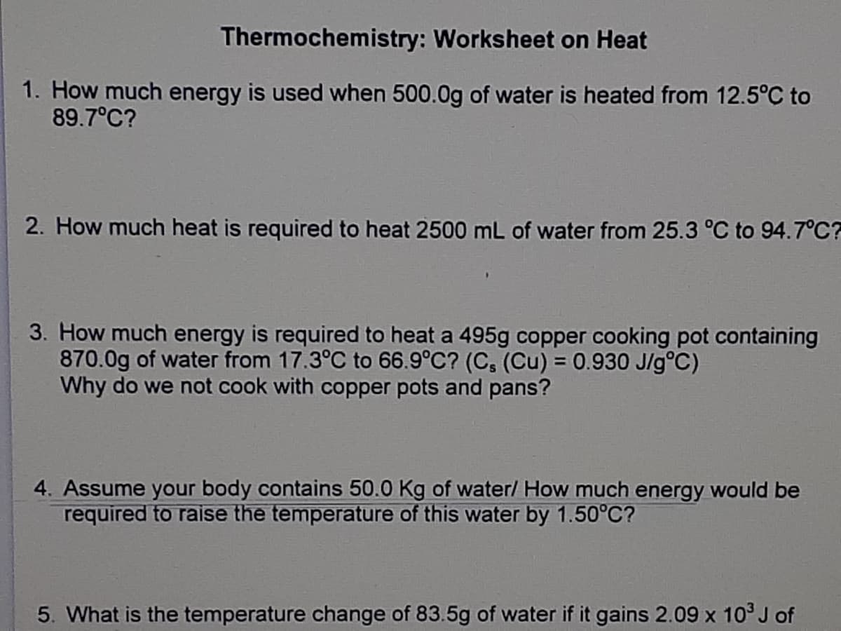 Thermochemistry: Worksheet on Heat
1. How much energy is used when 500.0g of water is heated from 12.5°C to
89.7°C?
2. How much heat is required to heat 2500 mL of water from 25.3 °C to 94.7°C?
3. How much energy is required to heat a 495g copper cooking pot containing
870.0g of water from 17.3°C to 66.9°C? (C, (Cu) = 0.930 J/g°C)
Why do we not cook with copper pots and pans?
4. Assume your body contains 50.0 Kg of water/ How much energy would be
required to raise the temperature of this water by 1.50°C?
5. What is the temperature change of 83.5g of water if it gains 2.09 x 10° J of
