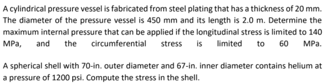 A cylindrical pressure vessel is fabricated from steel plating that has a thickness of 20 mm.
The diameter of the pressure vessel is 450 mm and its length is 2.0 m. Determine the
maximum internal pressure that can be applied if the longitudinal stress is limited to 140
МРа,
and
the
circumferential stress
is
limited
to 60
МРа.
A spherical shell with 70-in. outer diameter and 67-in. inner diameter contains helium at
a pressure of 1200 psi. Compute the stress in the shell.
