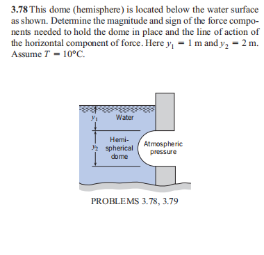 3.78 This dome (hemisphere) is located below the water surface
as shown. Detemine the magnitude and sign of the force compo-
nents needed to hold the dome in place and the line of action of
the horizontal component of force. Here y, = 1 m and y2 = 2 m.
Assume T = 10°C.
Water
Hemi-
2 spherical
dome
Atmospheric
pressure
PROBLEMS 3.78, 3.79
