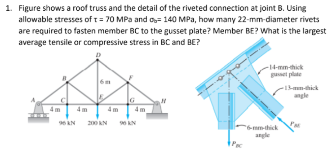 1. Figure shows a roof truss and the detail of the riveted connection at joint B. Using
allowable stresses of t = 70 MPa and o6= 140 MPa, how many 22-mm-diameter rivets
are required to fasten member BC to the gusset plate? Member BE? What is the largest
average tensile or compressive stress in BC and BE?
-14-mm-thick
gusset plate
6m
-13-mm-thick
angle
4 m
4 m
4 m
4 m
200 kN
96 kN
PRE
96 kN
"6-mm-thick
angle
PBC
