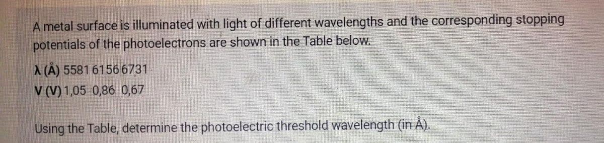 A metal surface is illuminated with light of different wavelengths and the corresponding stopping
potentials of the photoelectrons are shown in the Table below.
A (A) 5581 61566731
V (V)1,05 0,86 0,67
Using the Table, determine the photoelectric threshold wavelength (in Å).
