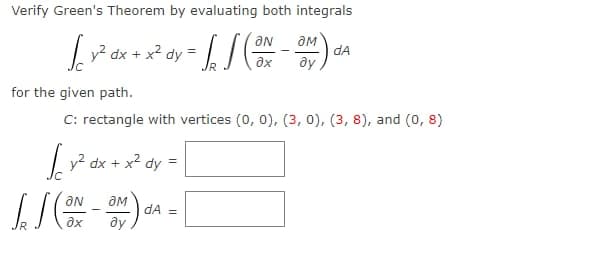 Verify Green's Theorem by evaluating both integrals
aN
aM
? dx
dA
+ x?
dy
ax
for the given path.
C: rectangle with vertices (0, 0), (3, 0), (3, 8), and (0, 8)
| y? dx + x2 dy =
ON
dA =
ax
