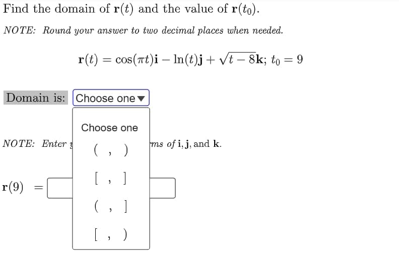 Find the domain of r(t) and the value of r(to).
NOTE: Round your answer to two decimal places when needed.
r(t) = cos(Tt)i – In(t)j+ vt – 8k; to = 9
%3D
Domain is:Choose one ▼
Choose one
NOTE: Enter
ms of i, j, and k.
(, )
[ ,
r(9)
( ,
[, )
