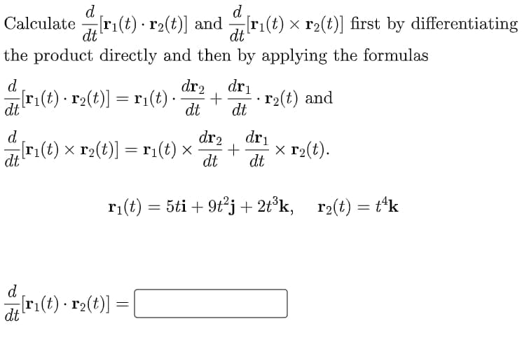 d
Calculate ri(t) · r2(t)] and r1(t) × r2(t)] first by differentiating
d
dt
dt
the product directly and then by applying the formulas
d
dr2
dri
r(t) · r2(t)] = r1(t)·
dt
r2(t) and
dt
dt
d.
di ri(t) x r2(t)] =r¡(t) ×
dri
x r2(t).
dr2
dt
dt
ri(t) = 5ti + 9t²j+ 2t°k,
r2(t) = t*k
%3D
d
ri(t) · r2(t)]
dt
