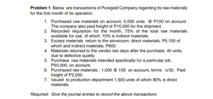 Problem 1. Below are transactions of Puregold Company regarding its raw materials
for the first month of its operation.
1. Purchased raw materials on account, 5,000 units @ P100 on account.
The company also paid freight of P10,000 for the shipment.
2. Recorded requisition for the month, 75% of the total raw materials
available for use, of which, 10% is indirect materials.
3. Excess materials return to the storeroom: direct materials, P5,100 of
which and indirect materials, P800.
4. Materials returned to the vendor two days after the purchase, 40 units,
due to defective quality
5. Purchase raw materials intended specifically for a particular job,
P50,000, on account.
6. Purchased raw materials, 1,000 @ 105 on account, terms: n/30. Paid
freight of P2,000.
7. Issued to production department 1,500 units of which 80% is direct
materials.
Required: Give the journal entries to record the above transactions
