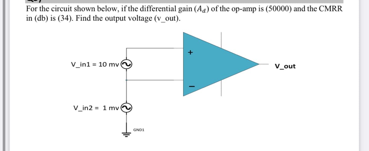 For the circuit shown below, if the differential gain (Aa) of the op-amp is (50000) and the CMRR
in (db) is (34). Find the output voltage (v_out).
V_in1 = 10 mv
V_out
V_in2 = 1 mv
GND1
