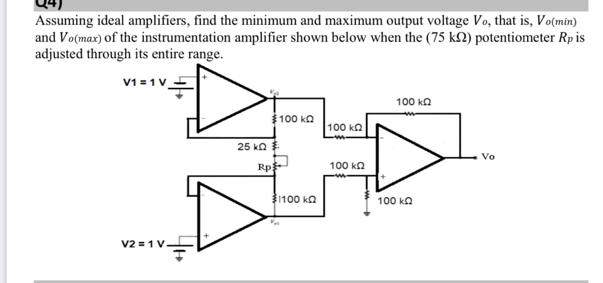 Assuming ideal amplifiers, find the minimum and maximum output voltage Vo, that is, Vo(min)
and Vo(max) of the instrumentation amplifier shown below when the (75 kN) potentiometer Rp is
adjusted through its entire range.
V1 = 1 V
100 kQ
$100 kn
100 kN
25 kn $:
Vo
Rp
100 kQ
31100 k2
100 kQ
V2 = 1 V–
