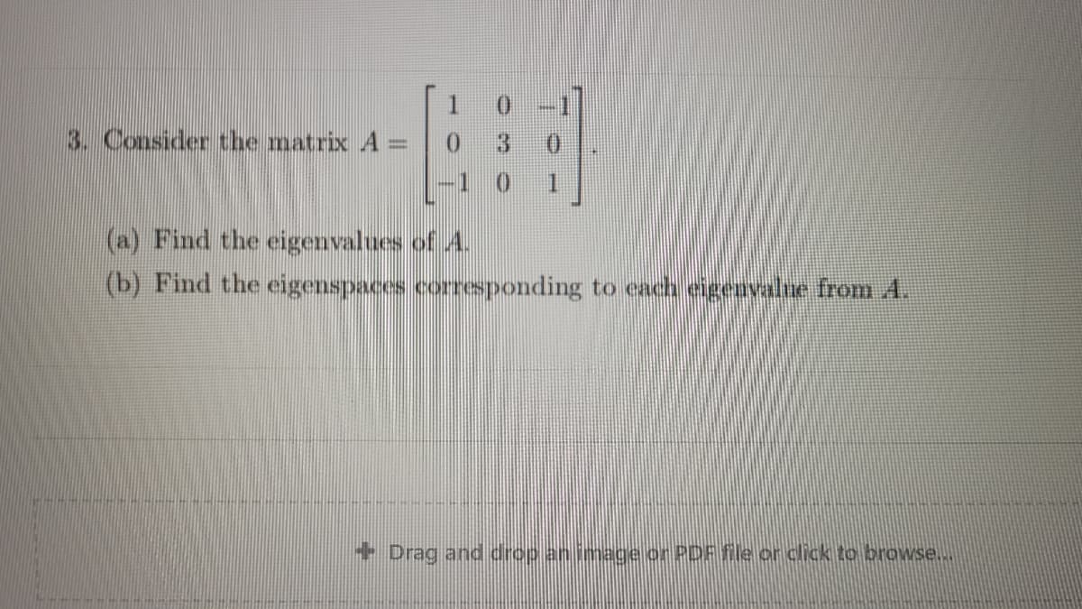 1
0 -1
3. Consider the matrix A =
30
(a) Find the eigenvalues of A.
(b) Find the eigenspaces corresponding to each eigenvalue from A.
+ Drag and drop an image or PDF fle or click to browse...
