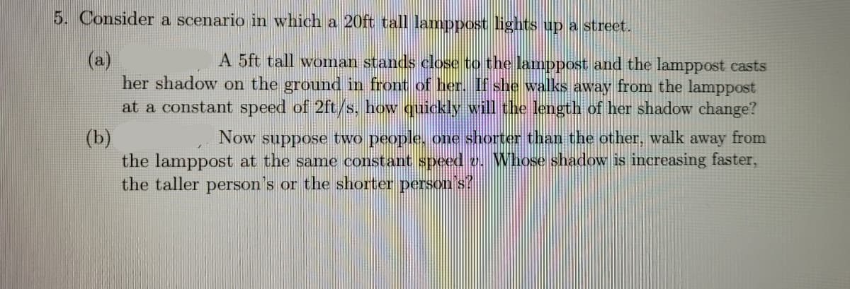 5. Consider a scenario in which a 20ft tall lamppost lights up a street.
(a)
her shadow on the ground in front of her. If she walks away from the lamppost
at a constant speed of 2ft/s, how quickly will the length of her shadow change?
(b)
the lamppost at the same constant speed v. Whose shadow is increasing faster,
the taller person's or the shorter person s?
A 5ft tall woman stands close to the lamnppost and the lamppost casts
Now suppose two people., one shorter than the other, walk away from
