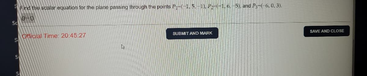 Find the scalar equation for the plane passing through the points P-(-1. 5. -1). P-(-1, 6, 5), and P3-(-6, 0, 3).
0=0
Sc
Official Time: 20:45:27
SUBMIT AND MARK
Se
SAVE AND CLOSE
Se
