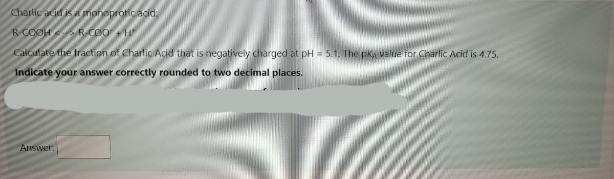 Charlic acid is a monoprotic acid:
R-COOH <-> R-COO + H
Calculate the fraction of Charlic Acid that is negatively charged at pH = 5.1. The pKA value for Charlic Acid is 4.75.
Indicate your answer correctly rounded to two decimal places.
Answer:
