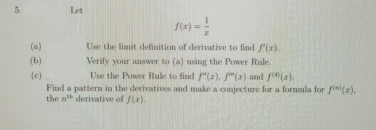 5.
Let
f(z) =
Use the limit definition of derivative to find f(x).
(b)
Verify your answer to (a) using the Power Rule.
Use the Power Rule to find f"(r), f"(2) and (x).
(c)
Find a pattern in the derivatives and make a conjecture for a formula for f(r),
the nh derivative of f(z).
